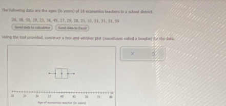 The following data are the ages (in years) of 16 economics teachers in a school district.
26, 38, 50, 59, 23, 58, 49, 27, 29, 28, 25, 55, 31, 33, 33, 39
Sand dista to calculator Sond dats to Excel 
Using the tool provided, construct a box-and-whisker plot (sometimes called a boxplot) for the data. 
× 5
Age of economics teacher (in vean)