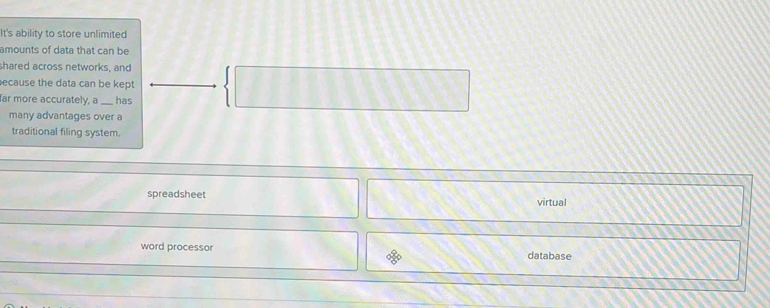 It's ability to store unlimited
amounts of data that can be
shared across networks, and
ecause the data can be kept
| 
far more accurately, a __ has
many advantages over a
traditional filing system.
spreadsheet virtual
word processor
database