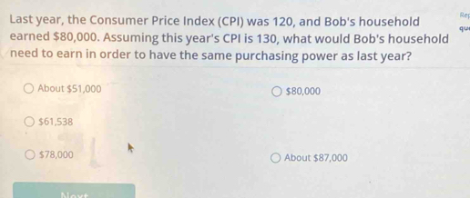 Rep
Last year, the Consumer Price Index (CPI) was 120, and Bob's household qu
earned $80,000. Assuming this year's CPI is 130, what would Bob's household
need to earn in order to have the same purchasing power as last year?
About $51,000 $80,000
$61,538
$78,000 About $87,000