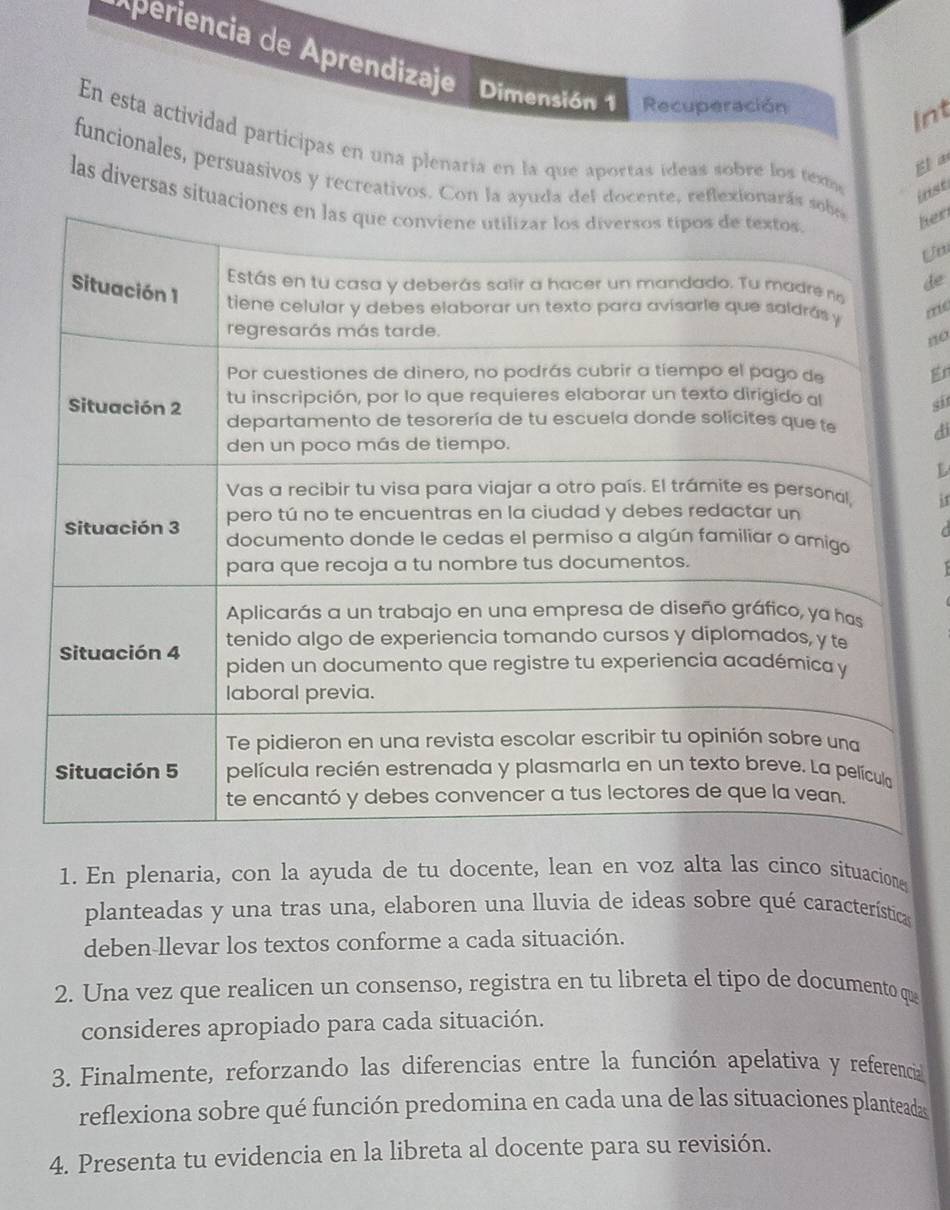 periencia de Aprendizaje Dimensión 1 Recuperación 
Int 
En esta actividad participas en una plenaría en la que aportas ideas sobre los texm 
El a 
funcionales, persuasivos y recreativos. Connte, reflexio 
inst 
las diversas situ 
hen 
de 
me 
no 
g 
si 
di 

if 

1. En plenaria, con la ayuda de tu docente, lean en voz alta las cinco situacione 
planteadas y una tras una, elaboren una lluvia de ideas sobre qué característica 
deben-llevar los textos conforme a cada situación. 
2. Una vez que realicen un consenso, registra en tu libreta el tipo de documento qu 
consideres apropiado para cada situación. 
3. Finalmente, reforzando las diferencias entre la función apelativa y referencial 
reflexiona sobre qué función predomina en cada una de las situaciones planteadas 
4. Presenta tu evidencia en la libreta al docente para su revisión.