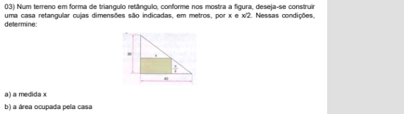 Num terreno em forma de triangulo retângulo, conforme nos mostra a figura, deseja-se construir
uma casa retangular cujas dimensões são indicadas, em metros, por x e x/2. Nessas condições,
determine:
a) a medida x
b) a área ocupada pela casa