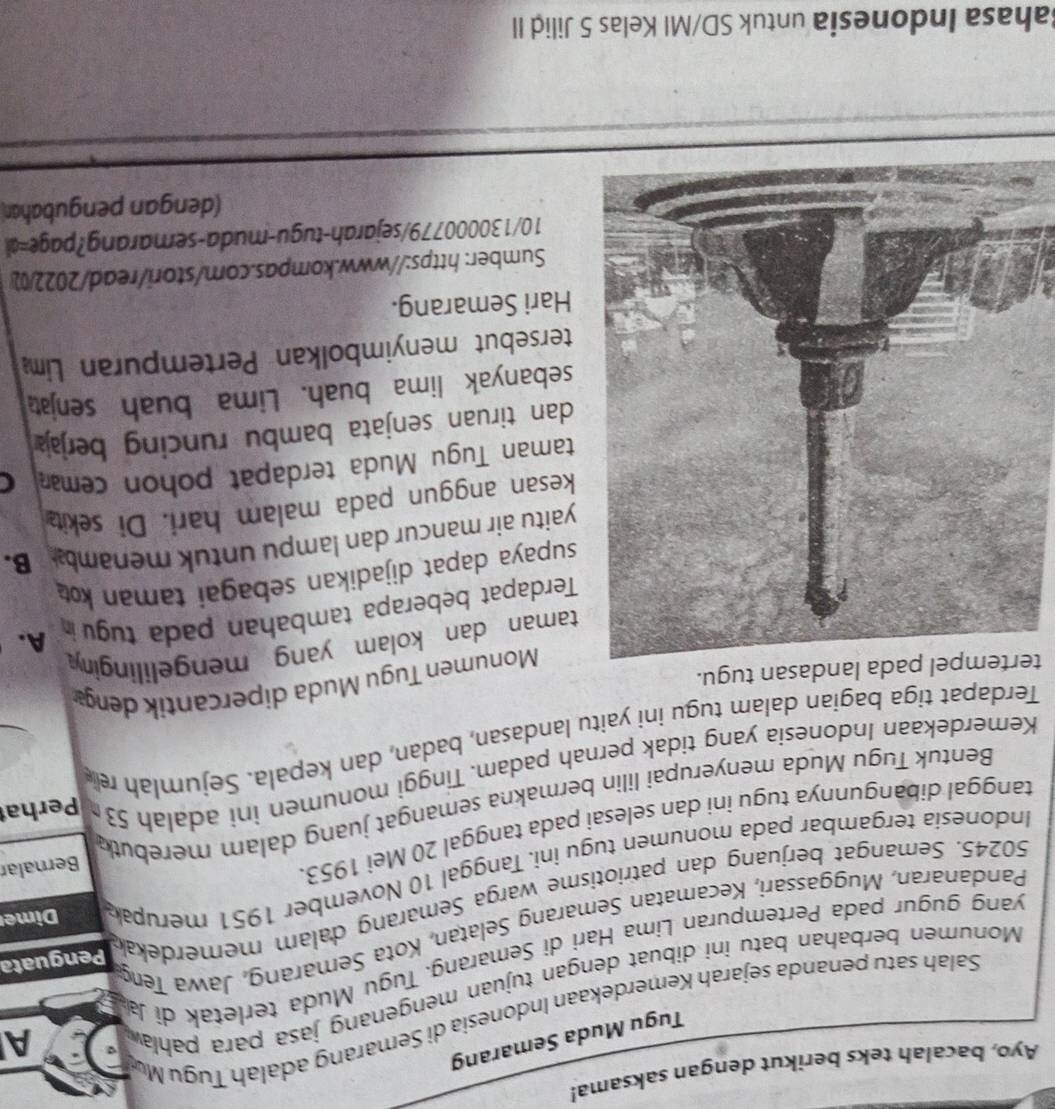 Ayo, bacalah teks berikut dengan saksama!
Tugu Muda Semarang
Salah satu penanda sejarah Kemerdekaan Indonesia di Semarang adalah Tugu Mú
Monumen berbahan batu ini dibuat dengan tujuan mengenang jasa para pahlaæ
A
yang gugur pada Pertempuran Lima Hari di Semarang. Tugu Muda terletak di Ja
Pandanaran, Muggassari, Kecamatan Semarang Selatan, Kota Semarang, Jawa Teng
50245. Semangat berjuang dan patriotisme warga Semarang dalam memerdekak Penguata
Indonesía tergambar pada monumen tugu ini. Tanggal 10 November 1951 merupak Dime
tanggal dibangunnya tugu iní dan selesai pada tanggal 20 Mei 1953.
Bentuk Tugu Muda menyerupai lilin bermakna semangat juang dalam merebut Bernalar
Kemerdekaan Indonesia yang tidak pernah padam. Tinggi monumen ini adalah 53 Perhat
Terdapat tiga bagian dalam tugu ini yaitu landasan, badan, dan kepala. Sejumlah rel
tertempel pada landasan tugu.
Monumen Tugu Muda dipercantik deng
aman dan kolam yang mengelilingin
erdapat beberapa tambahan pada tugu in A.
upaya dapat dijadikan sebagai taman k 
aitu air mancur dan lampu untuk menamb B.
esan anggun pada malam hari. Di sekit
aman Tugu Muda terdapat pohon cemar C
an tiruan senjata bambu runcing berjaj
ebanyak lima buah. Lima buah senjat
ersebut menyimbolkan Pertempuran Lim
ari Semarang.
Sumber: https://www.kompas.com/stori/read/2022/0)
10/130000779/sejarah-tugu-muda-semarang?page=d
(dengan pengubahar
Bahasa Indonesia untuk SD/MI Kelas 5 Jilid II