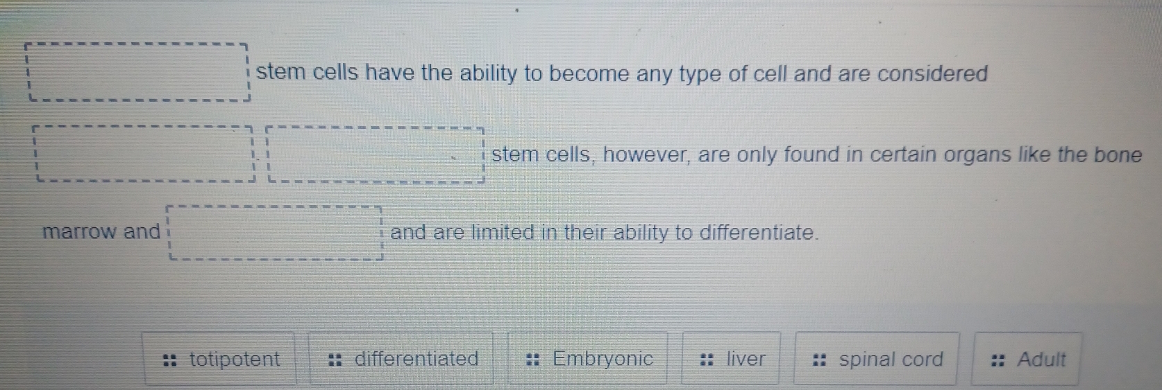 □ stem cells have the ability to become any type of cell and are considered
□ □ stem cells, however, are only found in certain organs like the bone
marrow and □ and are limited in their ability to differentiate.
totipotent differentiated Embryonic liver spinal cord Adult