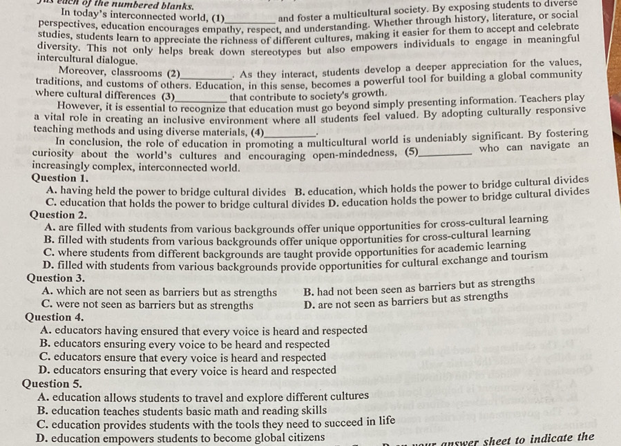 fus each of the numbered blanks.
In today’s interconnected world, (1) and foster a multicultural society. By exposing students to diverse
perspectives, education encourages empathy, respect, and understanding. Whether through history, literature, or social
studies, students learn to appreciate the richness of different cultures, making it easier for them to accept and celebrate
diversity. This not only helps break down stereotypes but also empowers individuals to engage in meaningful
intercultural dialogue.
Moreover, classrooms (2) . As they interact, students develop a deeper appreciation for the values,
traditions, and customs of others. Education, in this sense, becomes a powerful tool for building a global community
where cultural differences (3)_ that contribute to society's growth.
However, it is essential to recognize that education must go beyond simply presenting information. Teachers play
a vital role in creating an inclusive environment where all students feel valued. By adopting culturally responsive
teaching methods and using diverse materials, (4)_ .
In conclusion, the role of education in promoting a multicultural world is undeniably significant. By fostering
curiosity about the world’s cultures and encouraging open-mindedness, (5)_ who can navigate an
increasingly complex, interconnected world.
Question 1.
A. having held the power to bridge cultural divides B. education, which holds the power to bridge cultural divides
C. education that holds the power to bridge cultural divides D. education holds the power to bridge cultural divides
Question 2.
A. are filled with students from various backgrounds offer unique opportunities for cross-cultural learning
B. filled with students from various backgrounds offer unique opportunities for cross-cultural learning
C. where students from different backgrounds are taught provide opportunities for academic learning
D. filled with students from various backgrounds provide opportunities for cultural exchange and tourism
Question 3.
A. which are not seen as barriers but as strengths B. had not been seen as barriers but as strengths
C. were not seen as barriers but as strengths D. are not seen as barriers but as strengths
Question 4.
A. educators having ensured that every voice is heard and respected
B. educators ensuring every voice to be heard and respected
C. educators ensure that every voice is heard and respected
D. educators ensuring that every voice is heard and respected
Question 5.
A. education allows students to travel and explore different cultures
B. education teaches students basic math and reading skills
C. education provides students with the tools they need to succeed in life
D. education empowers students to become global citizens
r answer sheet to indicate the