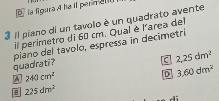 D la figura A ha il perimet1UI
3 Il piano di un tavolo è un quadrato avente
il perimetro di 60 cm. Qual è l’area del
piano del tavolo, espressa in decimetri
C 2,25dm^2
quadrati?
A 240cm^2
D 3,60dm^2
B 225dm^2