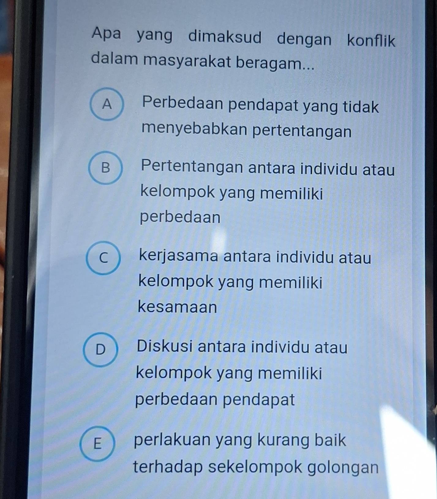 Apa yang dimaksud dengan konflik
dalam masyarakat beragam...
A Perbedaan pendapat yang tidak
menyebabkan pertentangan
B Pertentangan antara individu atau
kelompok yang memiliki
perbedaan
C kerjasama antara individu atau
kelompok yang memiliki
kesamaan
D Diskusi antara individu atau
kelompok yang memiliki
perbedaan pendapat
E perlakuan yang kurang baik
terhadap sekelompok golongan