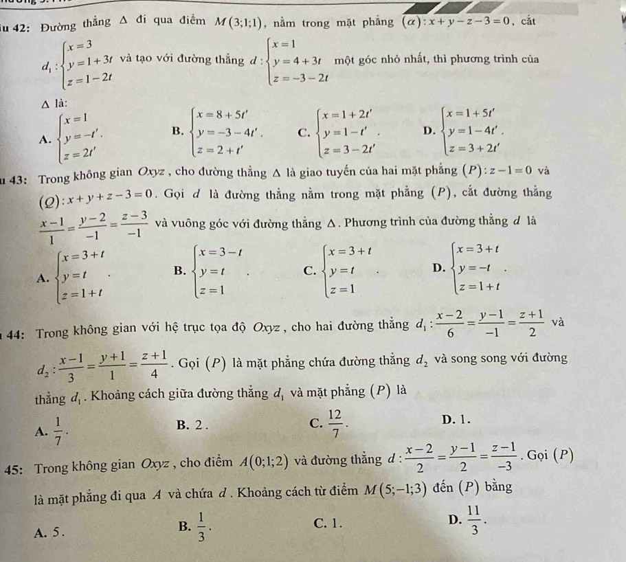 iu 42: Đường thẳng △ di qua điềm M(3;1;1) , nằm trong mặt phẳng (α) x+y-z-3=0 , cắt
d_1:beginarrayl x=3 y=1+3t z=1-2tendarray. và tạo với đường thắng d:beginarrayl x=1 y=4+3t z=-3-2tendarray. một góc nhỏ nhất, thì phương trình của
△ li
A. beginarrayl x=1 y=-t'. z=2t'endarray. B. beginarrayl x=8+5t' y=-3-4t'. z=2+t'endarray. C. beginarrayl x=1+2t' y=1-t' z=3-2t'endarray. . D. beginarrayl x=1+5t' y=1-4t'. z=3+2t'endarray.
u 43: Trong không gian Oxyz , cho đường thẳng △ la giao tuyến của hai mặt phẳng (P): z-1=0 và
(2): x+y+z-3=0. Gọi đ là đường thẳng nằm trong mặt phẳng (P), cắt đường thẳng
 (x-1)/1 = (y-2)/-1 = (z-3)/-1  và vuông góc với đường thẳng Δ. Phương trình của đường thẳng đ là
A. beginarrayl x=3+t y=t z=1+tendarray. . B. beginarrayl x=3-t y=t z=1endarray. . C. beginarrayl x=3+t y=t z=1endarray. D. beginarrayl x=3+t y=-t z=1+tendarray. .
n 44: Trong không gian với hệ trục tọa độ Oxyz , cho hai đường thẳng d_1: (x-2)/6 = (y-1)/-1 = (z+1)/2  và
d_2: (x-1)/3 = (y+1)/1 = (z+1)/4 . Gọi (P) là mặt phẳng chứa đường thẳng d_2 và song song với đường
thằng d_1. Khoảng cách giữa đường thẳng d_1 và mặt phẳng (P) là
A.  1/7 .
C.  12/7 .
B. 2 . D. 1.
45: Trong không gian Oxyz , cho điểm A(0;1;2) và đường thẳng d :  (x-2)/2 = (y-1)/2 = (z-1)/-3 . Gọi (P)
là mặt phẳng đi qua A và chứa d . Khoảng cách từ điểm M(5;-1;3) đến (P) bằng
C. 1.
D.
A. 5 .
B.  1/3 .  11/3 .