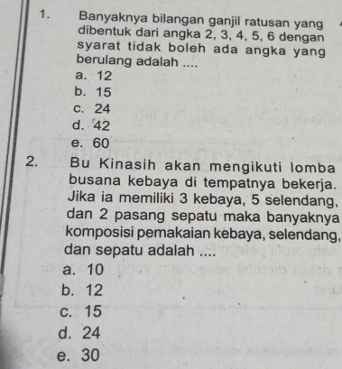 Banyaknya bilangan ganjil ratusan yang
dibentuk dari angka 2, 3, 4, 5, 6 dengan
syarat tidak boleh ada angka yang
berulang adalah ....
a. 12
b. 15
c. 24
d. 42
e. 60
2. Bu Kinasih akan mengikuti lomba
busana kebaya di tempatnya bekerja.
Jika ia memiliki 3 kebaya, 5 selendang,
dan 2 pasang sepatu maka banyaknya
komposisi pemakaian kebaya, selendang,
dan sepatu adalah ....
a. 10
b. 12
c. 15
d. 24
e. 30