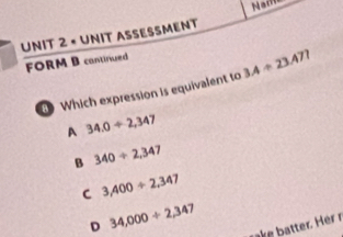 × UNIT ASSESSMENT
FORM B cantinued
Which expression is equivalent to 3.4/ 23.477
A 34.0+2,347
B 340/ 2,347
C 3,400/ 2,347
D 34,000/ 2,347
rake b atter. Her r