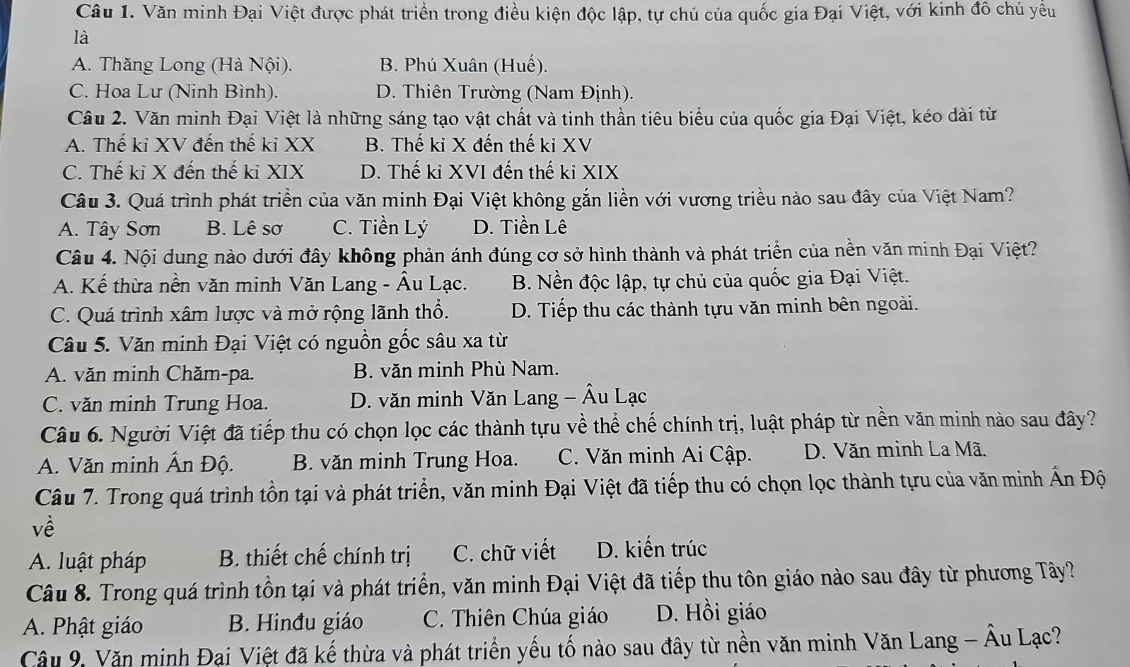 Văn minh Đại Việt được phát triển trong điều kiện độc lập, tự chủ của quốc gia Đại Việt, với kinh đô chủ yểu
là
A. Thăng Long (Hà Nội). B. Phú Xuân (Huế).
C. Hoa Lư (Ninh Bình). D. Thiên Trường (Nam Định).
Câu 2. Văn minh Đại Việt là những sáng tạo vật chất và tinh thần tiêu biểu của quốc gia Đại Việt, kéo dài từ
A. Thế kỉ XV đến thế kỉ XX B. Thế kỉ X đến thế kỉ XV
C. Thế kỉ X đến thế kỉ XIX D. Thế kỉ XVI đến thế kỉ XIX
Câu 3. Quá trình phát triển của văn minh Đại Việt không gắn liền với vương triều nào sau đây của Việt Nam?
A. Tây Sơn B. Lê sơ C. Tiền Lý D. Tiền Lê
Câu 4. Nội dung nào dưới đây không phản ánh đúng cơ sở hình thành và phát triển của nền văn minh Đại Việt?
A. Kế thừa nền văn minh Văn Lang - Âu Lạc. B. Nền độc lập, tự chủ của quốc gia Đại Việt.
C. Quá trình xâm lược và mở rộng lãnh thổ. D. Tiếp thu các thành tựu văn minh bên ngoài.
Câu 5. Văn minh Đại Việt có nguồn gốc sâu xa từ
A. văn minh Chăm-pa. B. văn minh Phù Nam.
C. văn minh Trung Hoa. D. văn minh Văn Lang - Âu Lạc
Câu 6. Người Việt đã tiếp thu có chọn lọc các thành tựu về thể chế chính trị, luật pháp từ nền văn minh nào sau đây?
A. Văn minh Ấn Độ. B. văn minh Trung Hoa. C. Văn minh Ai Cập. D. Văn minh La Mã.
Câu 7. Trong quá trình tồn tại và phát triển, văn minh Đại Việt đã tiếp thu có chọn lọc thành tựu của văn minh Ấn Độ
về
A. luật pháp B. thiết chế chính trị C. chữ viết D. kiến trúc
Câu 8. Trong quá trình tồn tại và phát triển, văn minh Đại Việt đã tiếp thu tôn giáo nào sau đây từ phương Tây?
A. Phật giáo B. Hinđu giáo C. Thiên Chúa giáo D. Hồi giáo
Câu 9, Văn minh Đại Việt đã kế thừa và phát triển yếu tố nào sau đây từ nền văn minh Văn Lang - Âu Lạc?