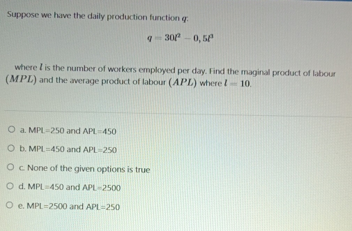 Suppose we have the daily production function
q=30l^2-0,5l^3
where I is the number of workers employed per day. Find the maginal product of labour
(MPL) and the average product of labour (APL) where l=10.
a. MPL=250 and APL=450
b. MPL=450 and APL=250
c. None of the given options is true
d. MPL=450 and APL=2500
e. MPL=2500 and APL=250