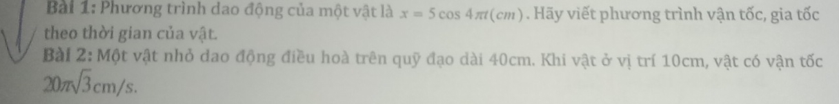 Phương trình dao động của một vật là x=5cos 4π t(cm). Hãy viết phương trình vận tốc, gia tốc 
theo thời gian của vật. 
Bài 2: Một vật nhỏ dao động điều hoà trên quỹ đạo dài 40cm. Khi vật ở vị trí 10cm, vật có vận tốc
20π sqrt(3)cm/s.