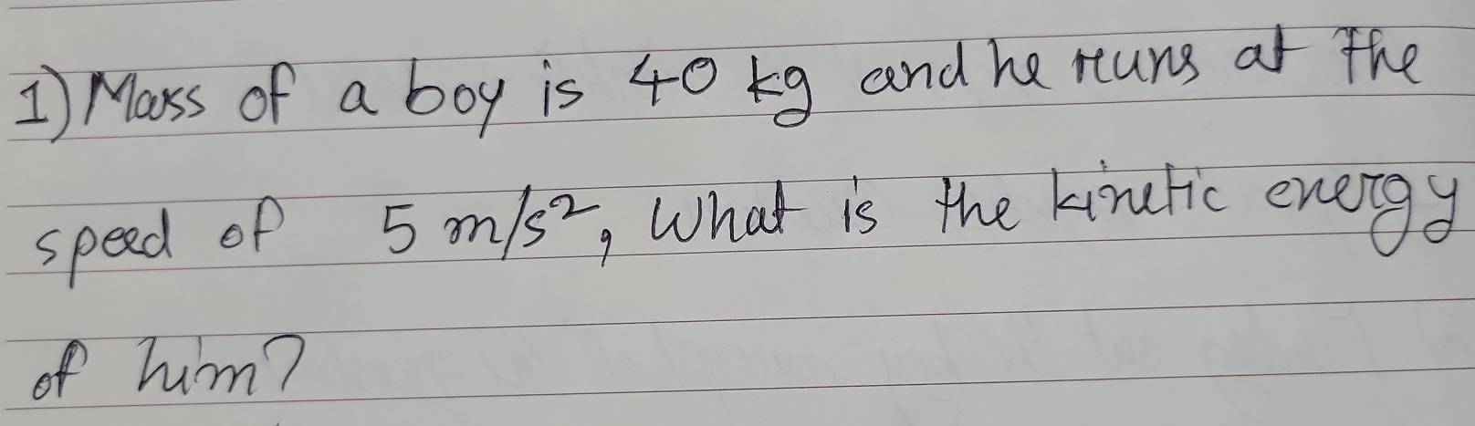 Mass of a boy is 40 g and he runs at the 
speed of 5m/s^2 What is the kinulic energy 
of hum?