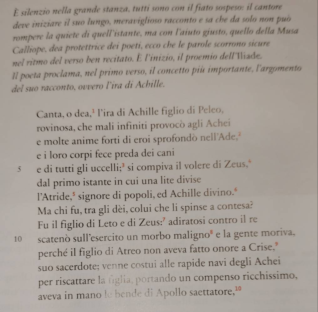 È silenzio nella grande stanza, tutti sono con il fiato sospeso: il cantore 
deve iniziare il suo lungo, meraviglioso racconto e sa che da solo non puo 
rompere la quiete di quell’istante, ma con l'aiuto giusto, quello della Musa 
Calliope, dea protettrice dei poeti, ecco che le parole scorrono sicure 
nel ritmo del verso ben recitato. É l'inizio, il proemio dellViade. 
Il poeta proclama, nel primo verso, il concetto più importante, l'arzomento 
del suo racconto, ovvero l’ira di Achille. 
Canta, o dea,¹ l’ira di Achille figlio di Peleo, 
rovinosa, che mali infiniti provocò agli Achei 
e molte anime forti di eroi sprofondò nell’Ade,² 
e i loro corpi fece preda dei cani 
5 e di tutti gli uccelli;³ si compiva il volere di Zeus,‘ 
dal primo istante in cui una lite divise 
l’Atride,* signore di popoli, ed Achille divino." 
Ma chi fu, tra gli dèi, colui che li spinse a contesa? 
Fu il figlio di Leto e di Zeus:’ adiratosi contro il re
10 scatenò sull’esercito un morbo maligno* e la gente moriva, 
perché il figlio di Atreo non aveva fatto onore a Crise," 
suo sacerdote; venne costui alle rapide navi degli Achei 
per riscattare la figlia, portando un compenso ricchissimo, 
aveva in mano le bende di Apollo saettatore,¹