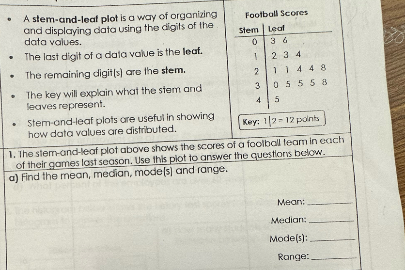 A stem-and-leaf plot is a way of organizing Football Scores
and displaying data using the digits of the 
data values. 
The last digit of a data value is the leaf. 
The remaining digit(s) are the stem. 
The key will explain what the stem and