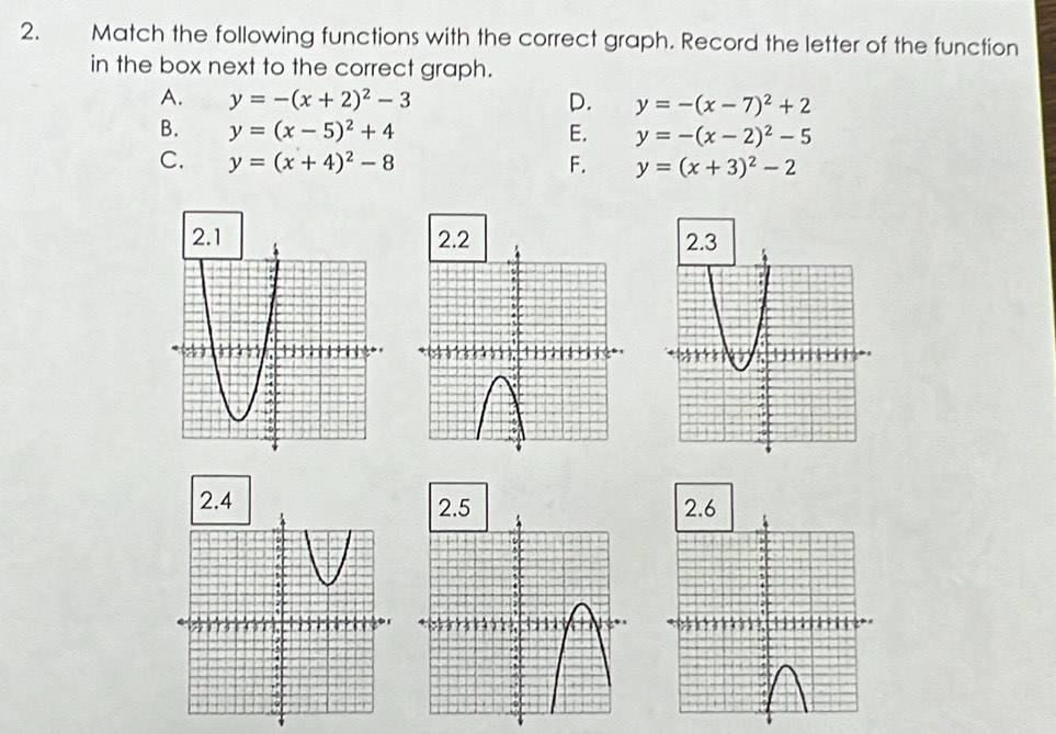 Match the following functions with the correct graph. Record the letter of the function
in the box next to the correct graph.
A. y=-(x+2)^2-3 D. y=-(x-7)^2+2
B. y=(x-5)^2+4 E. y=-(x-2)^2-5
C. y=(x+4)^2-8 F. y=(x+3)^2-2
2. 4