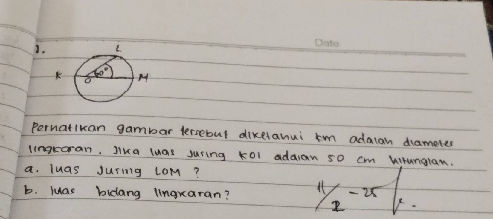 Pernatikan gambar lersebut diketanui km adalan drameter
lingkoran. Jika luas juring k0l addian 50 cm kirunglan.
a. luas Juring LoM?
b. luas bidang lingxaran?
11/2-25/x.