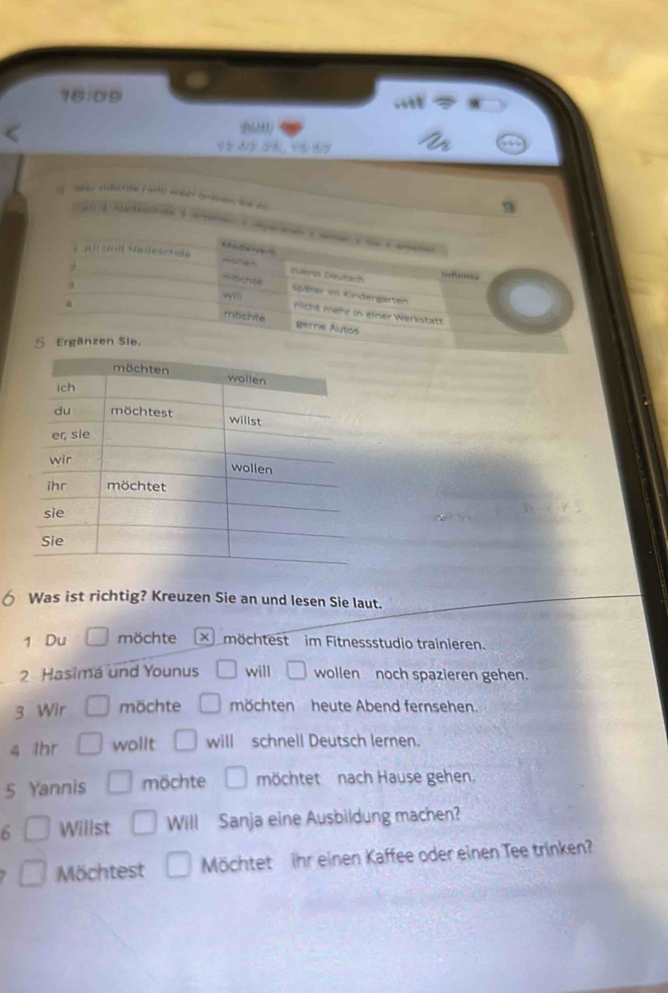 16:09.687
a_2
B 


Was ist richtig? Kreuzen Sie an und lesen Sie laut. 
1 Du möchte möchtest im Fitnessstudio trainieren. 
2 Hasimá und Younus will wollen noch spazieren gehen. 
3 Wir möchte □ möchten heute Abend fernsehen. 
4 Ihr wollt □ will schnell Deutsch lernen. 
5 Yannis □ möchte □ möchtet nach Hause gehen. 
6 □ Willst □ Will Sanja eine Ausbildung machen? 
□ Möchtest □ Möchtet ihr einen Kaffee oder einen Tee trinken?