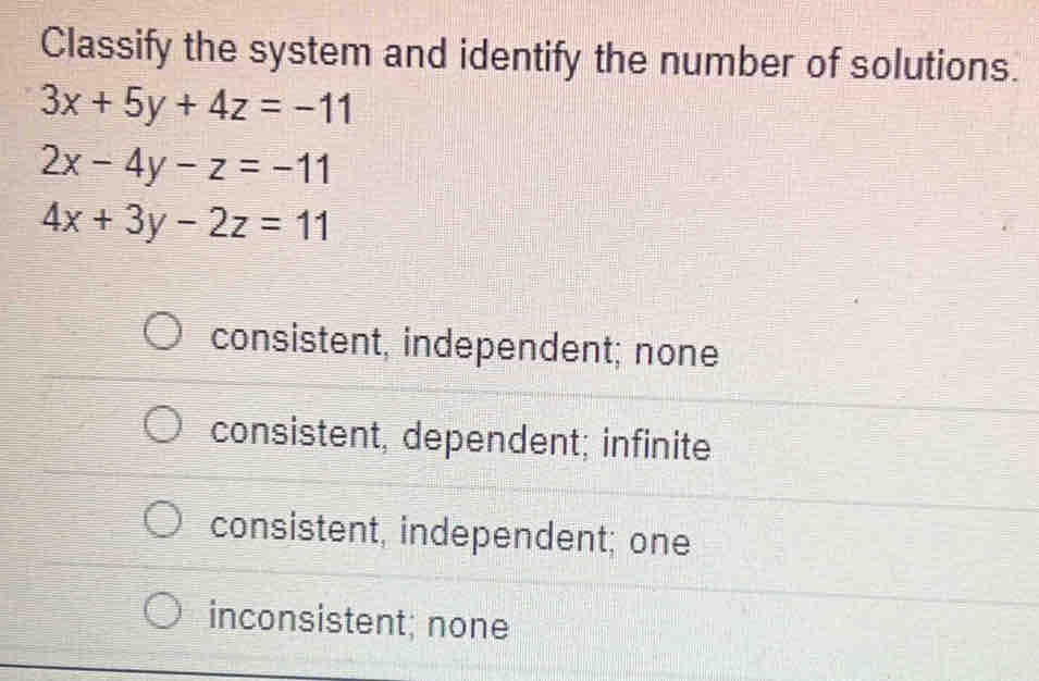 Classify the system and identify the number of solutions.
3x+5y+4z=-11
2x-4y-z=-11
4x+3y-2z=11
consistent, independent; none
consistent, dependent; infinite
consistent, independent; one
inconsistent; none