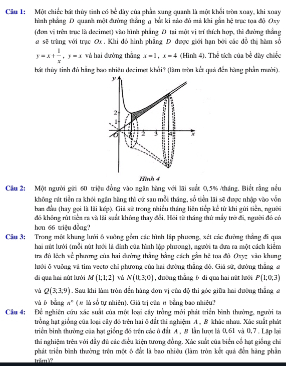 Một chiếc bát thủy tinh có bề dày của phần xung quanh là một khối tròn xoay, khi xoay
hình phẳng D quanh một đường thắng a bắt kì nào đó mà khi gắn hệ trục tọa độ Oxy
(đơn vị trên trục là decimet) vào hình phẳng D tại một vị trí thích hợp, thì đường thắng
a sẽ trùng với trục Ox . Khi đó hình phẳng D được giới hạn bởi các đồ thị hàm số
y=x+ 1/x ,y=x và hai đường thắng x=1,x=4 (Hình 4). Thể tích của bc : dày chiếc
bát thủy tinh đó bằng bao nhiêu decimet khối? (làm tròn kết quả đến hàng phần mười).
Câu 2: Một người gửi 60 triệu đồng vào ngân hàng với lãi suất 0,5% /tháng. Biết rằng nếu
không rút tiền ra khỏi ngân hàng thì cứ sau mỗi tháng, số tiền lãi sẽ được nhập vào vốn
ban đầu (hay gọi là lãi kép). Giả sử trong nhiều tháng liên tiếp kể từ khi gửi tiền, người
đó không rút tiền ra và lãi suất không thay đổi. Hỏi từ tháng thứ mấy trở đi, người đó có
hơn 66 triệu đồng?
Câu 3: Trong một khung lưới ô vuông gồm các hình lập phương, xét các đường thẳng đi qua
hai nút lưới (mỗi nút lưới là đinh của hình lập phương), người ta đưa ra một cách kiểm
tra độ lệch về phương của hai dường thắng bằng cách gắn hệ tọa độ Oxyz vào khung
lưới ô vuông và tìm vectơ chỉ phương của hai đường thẳng đó. Giả sử, đường thắng a
đi qua hai nút lưới M(1;1;2) và N(0;3;0) , đường thắng b đi qua hai nút lưới P(1;0;3)
và Q(3;3;9). Sau khi làm tròn đến hàng đơn vị của độ thì góc giữa hai đường thắng a
và b bằng n° (# là số tự nhiên). Giá trị của π bằng bao nhiêu?
Câu 4: Để nghiên cứu xác suất của một loại cây trồng mới phát triển bình thường, người ta
trồng hạt giống của loại cây đó trên hai ô đất thí nghiệm A , B khác nhau. Xác suất phát
triển bình thường của hạt giống đó trên các ô đất A , B lần lượt là 0,61 và 0,7 . Lặp lại
thí nghiệm trên với đầy đủ các điều kiện tương đồng. Xác suất của biến cố hạt giống chi
phát triển bình thường trên một ô đất là bao nhiêu (làm tròn kết quả đến hàng phần
trăm)?