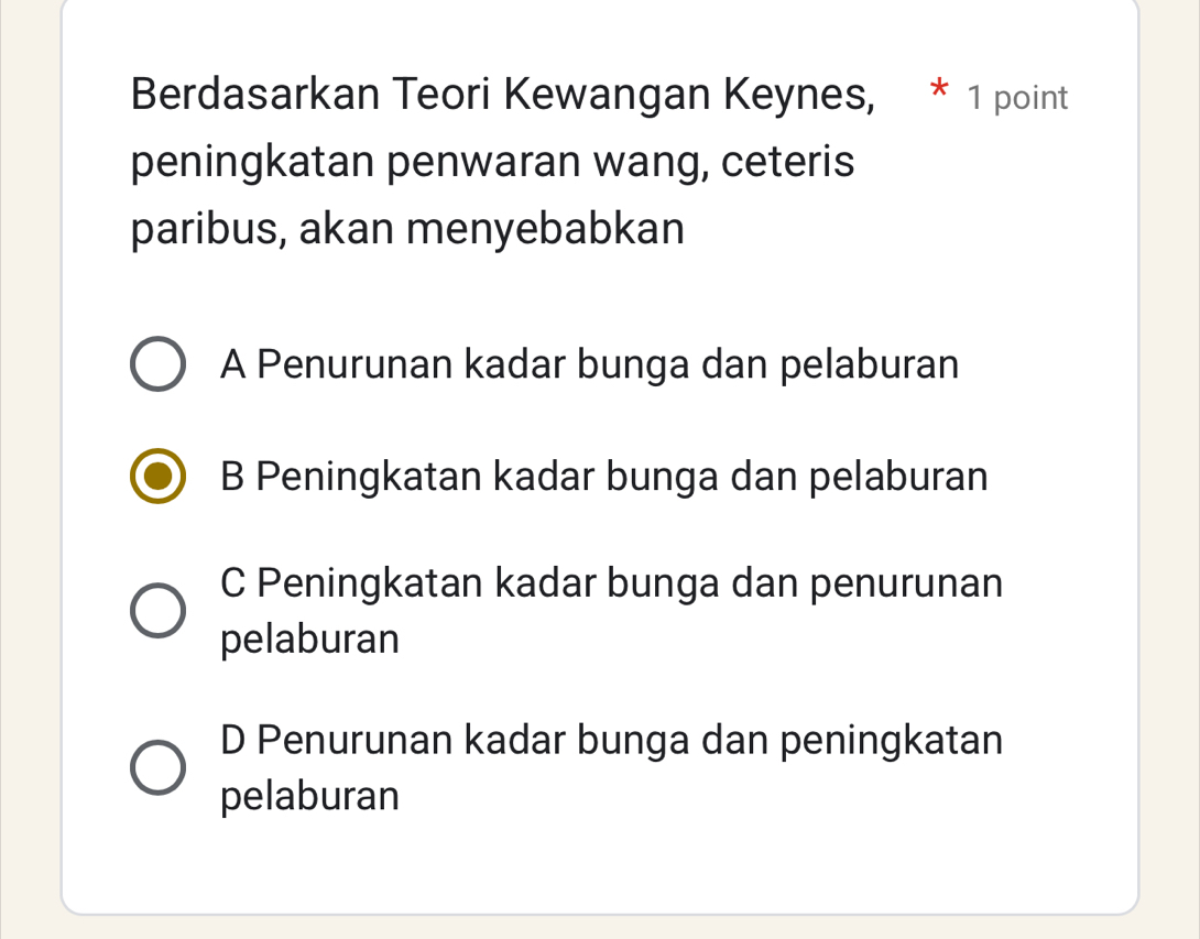 Berdasarkan Teori Kewangan Keynes, * 1 point
peningkatan penwaran wang, ceteris
paribus, akan menyebabkan
A Penurunan kadar bunga dan pelaburan
B Peningkatan kadar bunga dan pelaburan
C Peningkatan kadar bunga dan penurunan
pelaburan
D Penurunan kadar bunga dan peningkatan
pelaburan