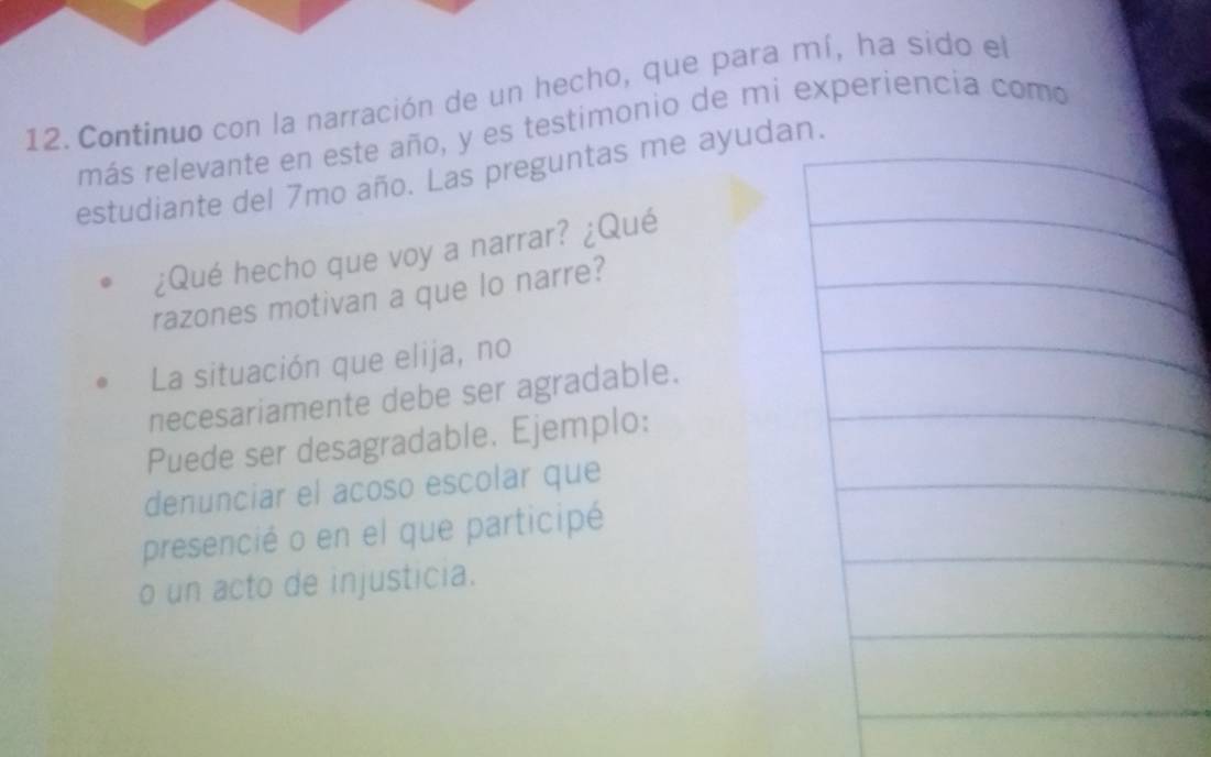 Continuo con la narración de un hecho, que para mí, ha sido el 
más relevante en este año, y es testimonio de mi experiencia como 
estudiante del 7mo año. Las preguntas me ayudan. 
¿Qué hecho que voy a narrar? ¿Qué 
razones motivan a que lo narre? 
La situación que elija, no 
necesariamente debe ser agradable. 
Puede ser desagradable. Ejemplo: 
denunciar el acoso escolar que 
presencié o en el que participé 
o un acto de injusticia.