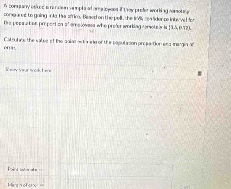 A company asked a random sample of employees if they prefer working remotely 
compared to going into the office. Based on the poll, the 95% confidence interval for 
the population proportion of employees who prefer working remotely is (0.5,0.72). 
Calculate the value of the point estimate of the population proportion and margin of 
error. 
Show your work here 
Point estimate = 
Margin of error = Check