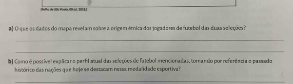 Folha de São Povlo, 09 jul. 2018. 
a) O que os dados do mapa revelam sobre a origem étnica dos jogadores de futebol das duas seleções? 
_ 
_ 
b) Como é possível explicar o perfil atual das seleções de futebol mencionadas, tomando por referência o passado 
histórico das nações que hoje se destacam nessa modalidade esportiva? 
_