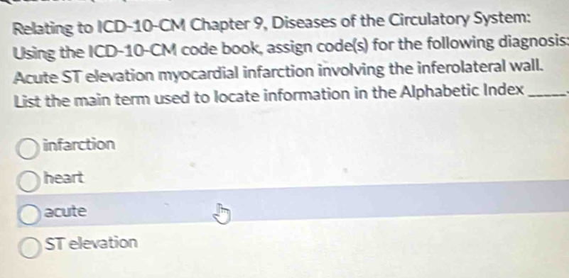 Relating to ICD- 10-CM Chapter 9, Diseases of the Circulatory System:
Using the ICD- 10-CM code book, assign code(s) for the following diagnosis:
Acute ST elevation myocardial infarction involving the inferolateral wall.
List the main term used to locate information in the Alphabetic Index_
infarction
heart
acute
ST elevation