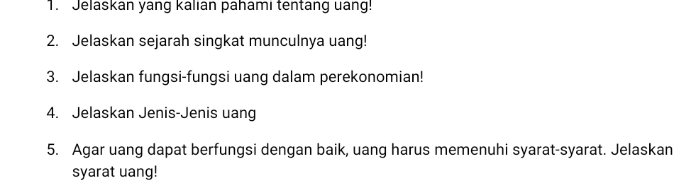 Jelaskan yang kalian pahami tentang uang! 
2. Jelaskan sejarah singkat munculnya uang! 
3. Jelaskan fungsi-fungsi uang dalam perekonomian! 
4. Jelaskan Jenis-Jenis uang 
5. Agar uang dapat berfungsi dengan baik, uang harus memenuhi syarat-syarat. Jelaskan 
syarat uang!