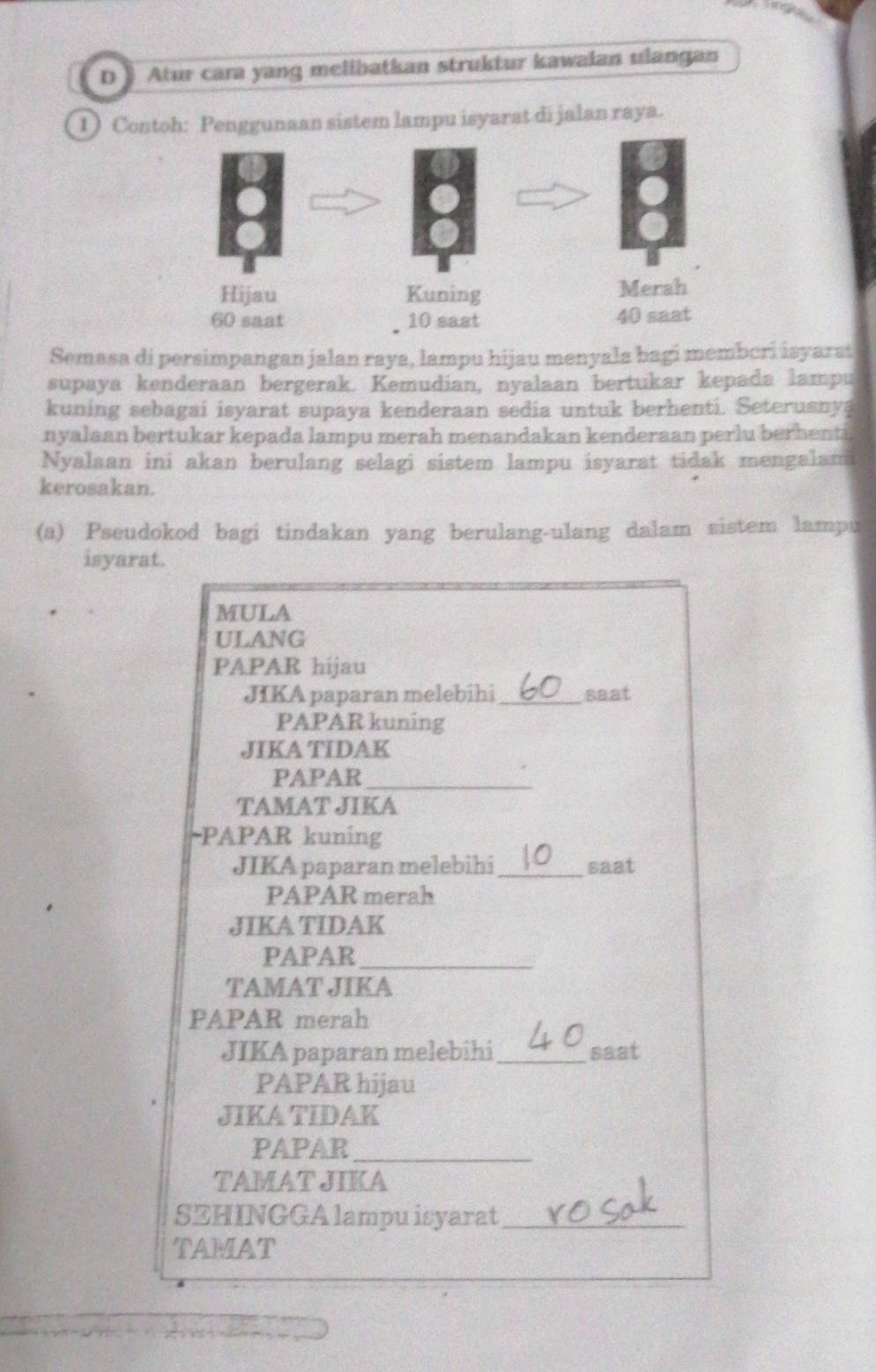 D》 Atur cara yang melibatkan struktur kawalan ulangan 
1) Contoh: Penggunaan sistem lampu isyarat di jalan raya. 
Semasa di persimpangan jalan raya, lampu hijau menyala bagi memberi isyarsi 
supaya kenderaan bergerak. Kemudian, nyalaan bertukar kepada lampu 
kuning sebagai isyarat supaya kenderaan sedia untuk berhenti. Seterusnya 
nyalaan bertukar kepada lampu merah menandakan kenderaan perlu berhenti 
Nyalaan ini akan berulang selagi sistem lampu isyarat tidak mengalam 
kerosakan. 
(a) Pseudokod bagi tindakan yang berulang-ulang dalam sistem lampu 
isyarat. 
MULA 
ULANG 
PAPAR hijau 
JIKA paparan melebihi_ saat 
PAPAR kuning 
JIKA TIDAK 
PAPAR_ 
TAMAT JIKA 
-PAPAR kuning 
JIKA paparan melebihi_ saat 
PAPAR merah 
JIKA TIDAK 
PAPAR_ 
TAMAT JIKA 
PAPAR merah 
JIKA paparan melebihi _saat 
PAPAR hijau 
JIKA TIDAK 
PAPAR_ 
TAMAT JIKA 
SEHINGGA lampu isyarat_ 
TAMAT