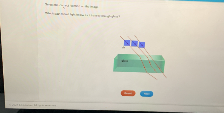 Select the correct location on the image 
Which path would light follow as it travels through glass? 
Reset Next 
© 2024 Edmentum. All rights reserved