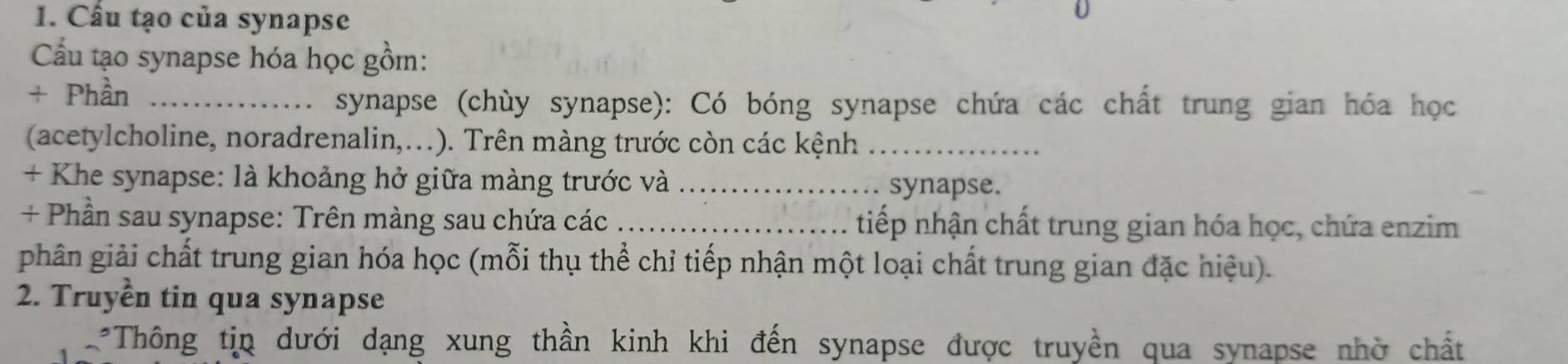 Cầu tạo của synapse 
Cầu tạo synapse hóa học gồm: 
+ Phần_ 
synapse (chùy synapse): Có bóng synapse chứa các chất trung gian hóa học 
(acetylcholine, noradrenalin,...). Trên màng trước còn các kệnh_ 
+ Khe synapse: là khoảng hở giữa màng trước và _synapse. 
+ Phần sau synapse: Trên màng sau chứa các _tiếp nhận chất trung gian hóa học, chứa enzim 
phân giải chất trung gian hóa học (mỗi thụ thể chỉ tiếp nhận một loại chất trung gian đặc hiệu). 
2. Truyền tin qua synapse 
*Thông tin dưới dạng xung thần kinh khi đến synapse được truyền qua synapse nhờ chất