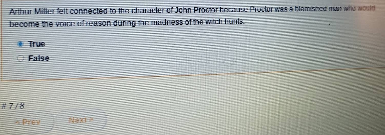 Arthur Miller felt connected to the character of John Proctor because Proctor was a blemished man who would
become the voice of reason during the madness of the witch hunts.
True
False
# 7 / 8
Prev Next >