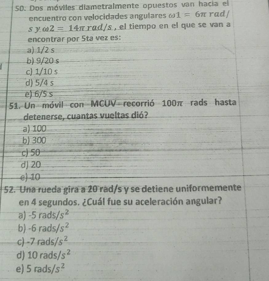 50: Dos móviles diametralmente opuestos van hacia el
encuentro con velocidades angulares omega 1=6π rad/
syomega 2=14π ra d/s , el tiempo en el que se van a
encontrar por 5ta vez es:
a) 1/2 s
b) 9/20 s
c) 1/10 s
d) 5/4 s
è) 6/5 s
51. Un móvil con MCUV recorrió 100π rads hasta
detenerse, cuantas vueltas dió?
a) 100
b) 300
c) 50
d) 20
e) 10
52. Una rueda gira a 20 rad/s y se detiene uniformemente
en 4 segundos. ¿Cuál fue su aceleración angular?
a) -5rads/s^2
b) -6rads/s^2
c) -7rads/s^2
d) 10rads/s^2
e) 5rads/s^2