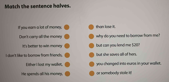 Match the sentence halves. 
If you earn a lot of money, than lose it. 
Don't carry all the money why do you need to borrow from me? 
It's better to win money but can you lend me $20? 
I don't like to borrow from friends, but she saves all of hers. 
Either I lost my wallet, you changed into euros in your wallet. 
He spends all his money, or somebody stole it!