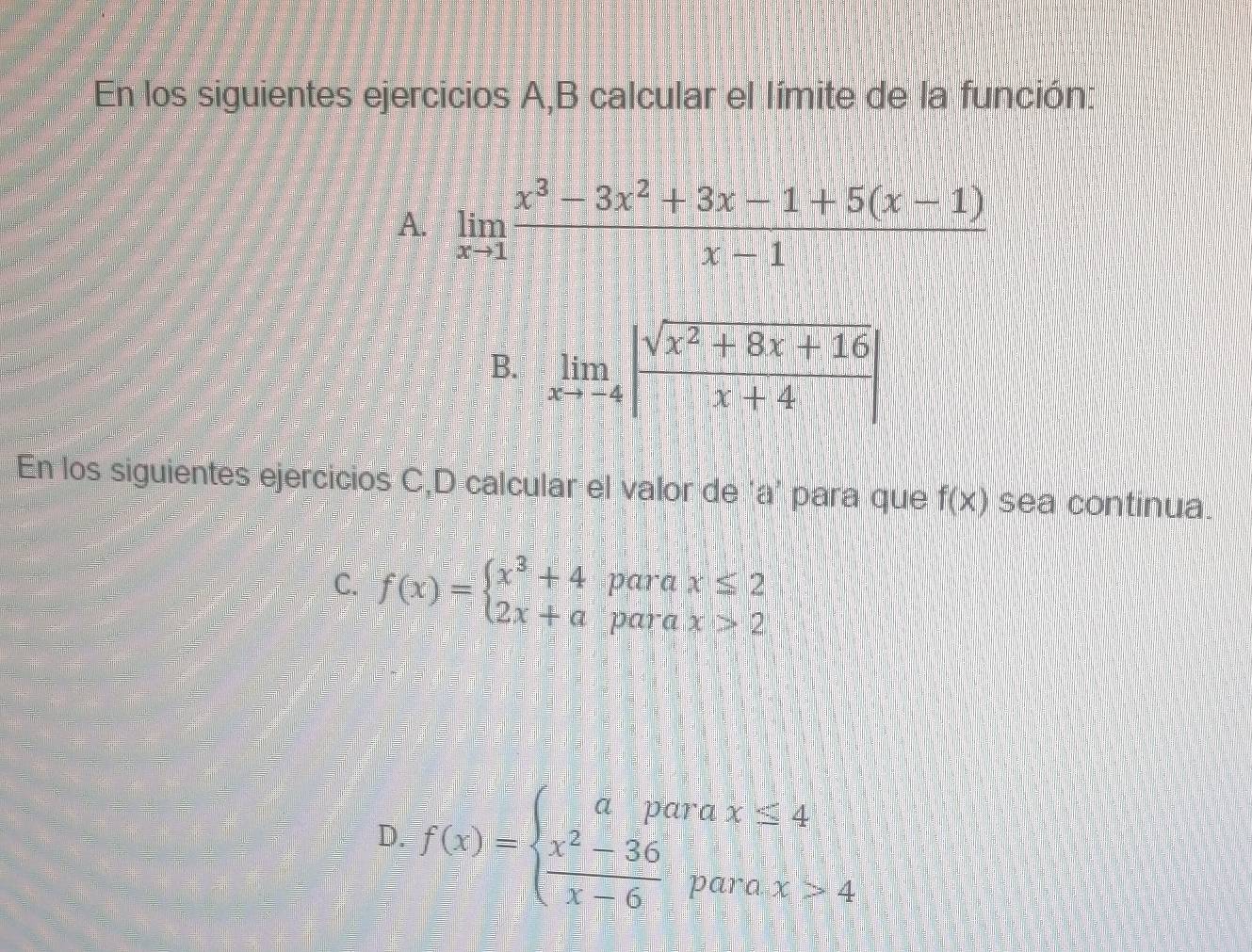 En los siguientes ejercicios A,B calcular el límite de la función: 
A. limlimits _xto 1 (x^3-3x^2+3x-1+5(x-1))/x-1 
B. limlimits _xto -4| (sqrt(x^2+8x+16))/x+4 |
En los siguientes ejercicios C,D calcular el valor de 'a' para que f(x) sea continua. 
C. f(x)=beginarrayl x^3+4 2x+aendarray. para x≤ 2
para x>2
D:f(x)=beginarrayl aparax≤ 4 frac x^(2-36)x-6parax>4endarray.