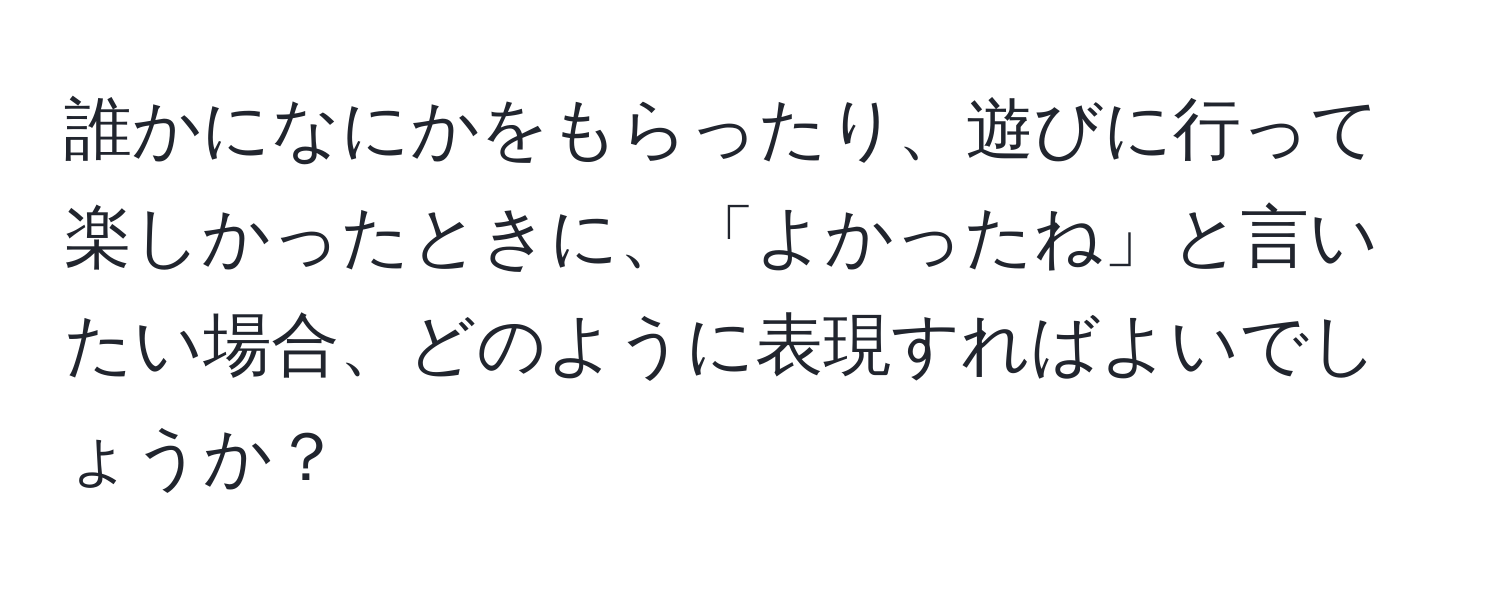 誰かになにかをもらったり、遊びに行って楽しかったときに、「よかったね」と言いたい場合、どのように表現すればよいでしょうか？