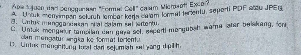 Apa tujuan dari penggunaan "Format Cell" dalam Microsoft Excel?
A. Untuk menyimpan seluruh lembar kerja dalam format tertentu, seperti PDF atau JPEG
B. Untuk menggandakan nilai dalam sel tertentu.
C. Untuk mengatur tampilan dan gaya sel, seperti mengubah warna latar belakang, font,
dan mengatur angka ke format tertentu.
D. Untuk menghitung total dari sejumlah sel yang dipilih.