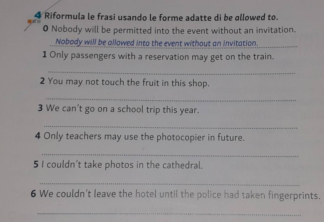 Riformula le frasi usando le forme adatte di be allowed to. 
0 Nobody will be permitted into the event without an invitation. 
Nobody will be allowed into the event without an invitation._ 
1 Only passengers with a reservation may get on the train. 
_ 
2 You may not touch the fruit in this shop. 
_ 
3 We can’t go on a school trip this year. 
_ 
4 Only teachers may use the photocopier in future. 
_ 
5 I couldn’t take photos in the cathedral. 
_ 
6 We couldn’t leave the hotel until the police had taken fingerprints. 
_