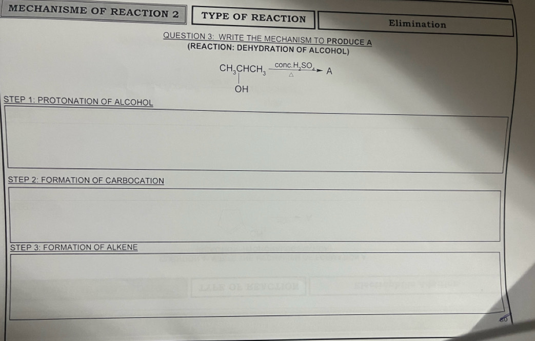 MECHANISME OF REACTION 2 TYPE OF REACTION Elimination 
QUESTION 3: WRITE THE MECHANISM TO PRODUCE A 
(REACTION: DEHYDRATION OF ALCOHOL)
CH_3CHCH_3frac conc.H_2SO_4△ A
OH 
STEP 1: PROTONATION OF ALCOHOL 
STEP 2: FORMATION OF CARBOCATION 
STEP 3: FORMATION OF ALKENE