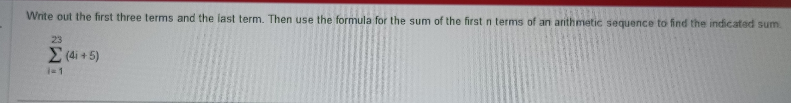 Write out the first three terms and the last term. Then use the formula for the sum of the first n terms of an arithmetic sequence to find the indicated sum
sumlimits _(i=1)^(23)(4i+5)