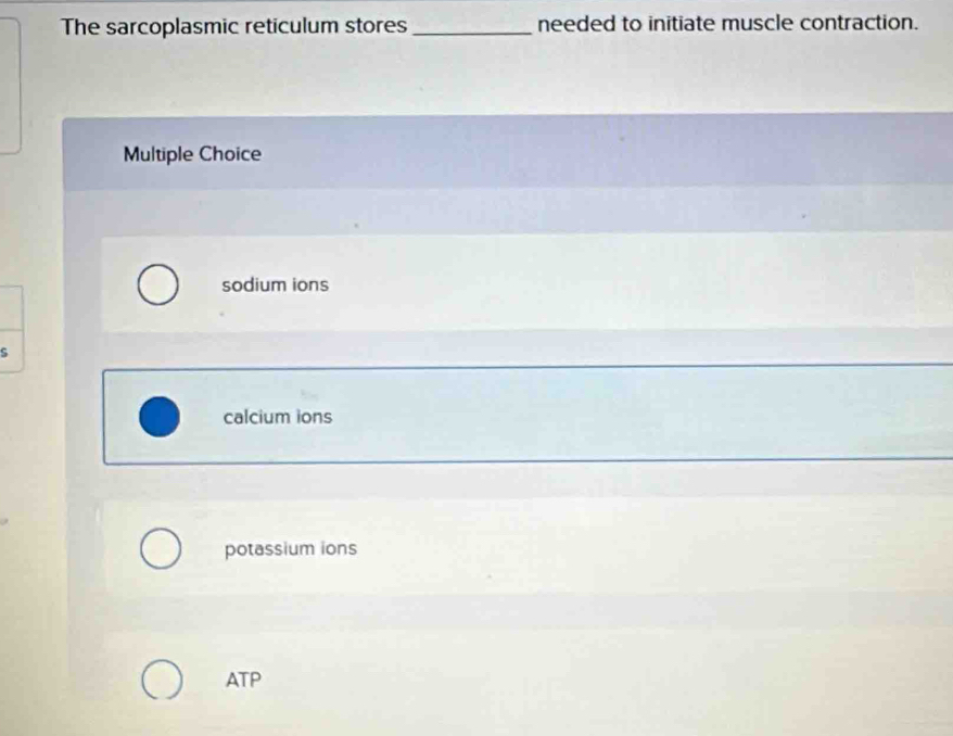 The sarcoplasmic reticulum stores _needed to initiate muscle contraction.
Multiple Choice
sodium ions
s
calcium ions
potassium ions
ATP