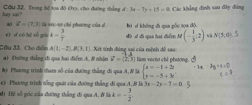 Trong hệ tọa độ Oxy, cho đường thẳng đ : 3x-7y+15=0
hay sai? . Các khẳng định sau đây đúng
a) vector u=(7;3) là véc-tơ chỉ phương của d. b) d không đi qua gốc tọa độ.
c) d có hệ số góc k= 3/7 . d) d đi qua hai điểm M v_ (- 1/3 ;2) và N(5;0). 
Câu 33. Cho điểm A(1;-2), B(3;1). Xét tính đúng sai của mệnh đề sau:
a) Đường thẳng đi qua hai điểm A, B nhận vector u=(2;3) làm vectơ chỉ phương.
b) Phương trình tham số của đường thẳng đi qua A,B là beginarrayl x=-1+2t y=-5+3tendarray.
c) Phương trình tổng quát của đường thẳng đi qua A,B là 3x-2y-7=0.
d) Hệ số góc của đường thẳng đi qua A, B là k=- 3/2 .