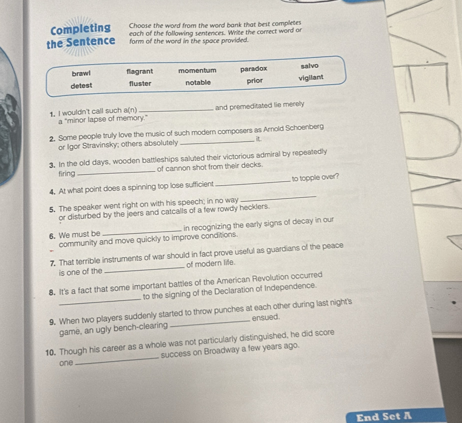 Completing Choose the word from the word bank that best completes
each of the following sentences. Write the correct word or
the Sentence form of the word in the space provided.
brawl flagrant momentum paradox salvo
detest fluster notable prior vigilant
1. I wouldn't call such a(n) _and premeditated lie merely
a “minor lapse of memory.”
2. Some people truly love the music of such modern composers as Arnold Schoenberg
or Igor Stravinsky; others absolutely
_ it.
3. In the old days, wooden battleships saluted their victorious admiral by repeatedly
firing _of cannon shot from their decks.
4. At what point does a spinning top lose sufficient _to topple over?
5. The speaker went right on with his speech, in no way
_
or disturbed by the jeers and catcalls of a few rowdy hecklers.
6. We must be _in recognizing the early signs of decay in our
community and move quickly to improve conditions.
7. That terrible instruments of war should in fact prove useful as guardians of the peace
is one of the _of modern life.
_
8. It's a fact that some important battles of the American Revolution occurred
to the signing of the Declaration of Independence.
9. When two players suddenly started to throw punches at each other during last night's
game, an ugly bench-clearing ensued.
_
10. Though his career as a whole was not particularly distinguished, he did score
success on Broadway a few years ago.
one
End Set A
