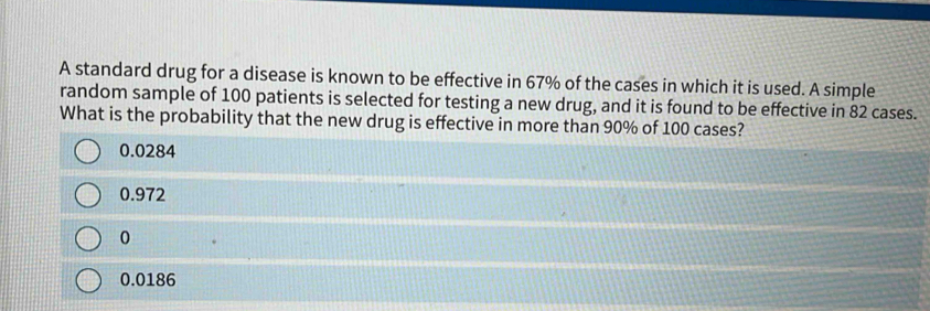 A standard drug for a disease is known to be effective in 67% of the cases in which it is used. A simple
random sample of 100 patients is selected for testing a new drug, and it is found to be effective in 82 cases.
What is the probability that the new drug is effective in more than 90% of 100 cases?
0.0284
0.972
0
0.0186