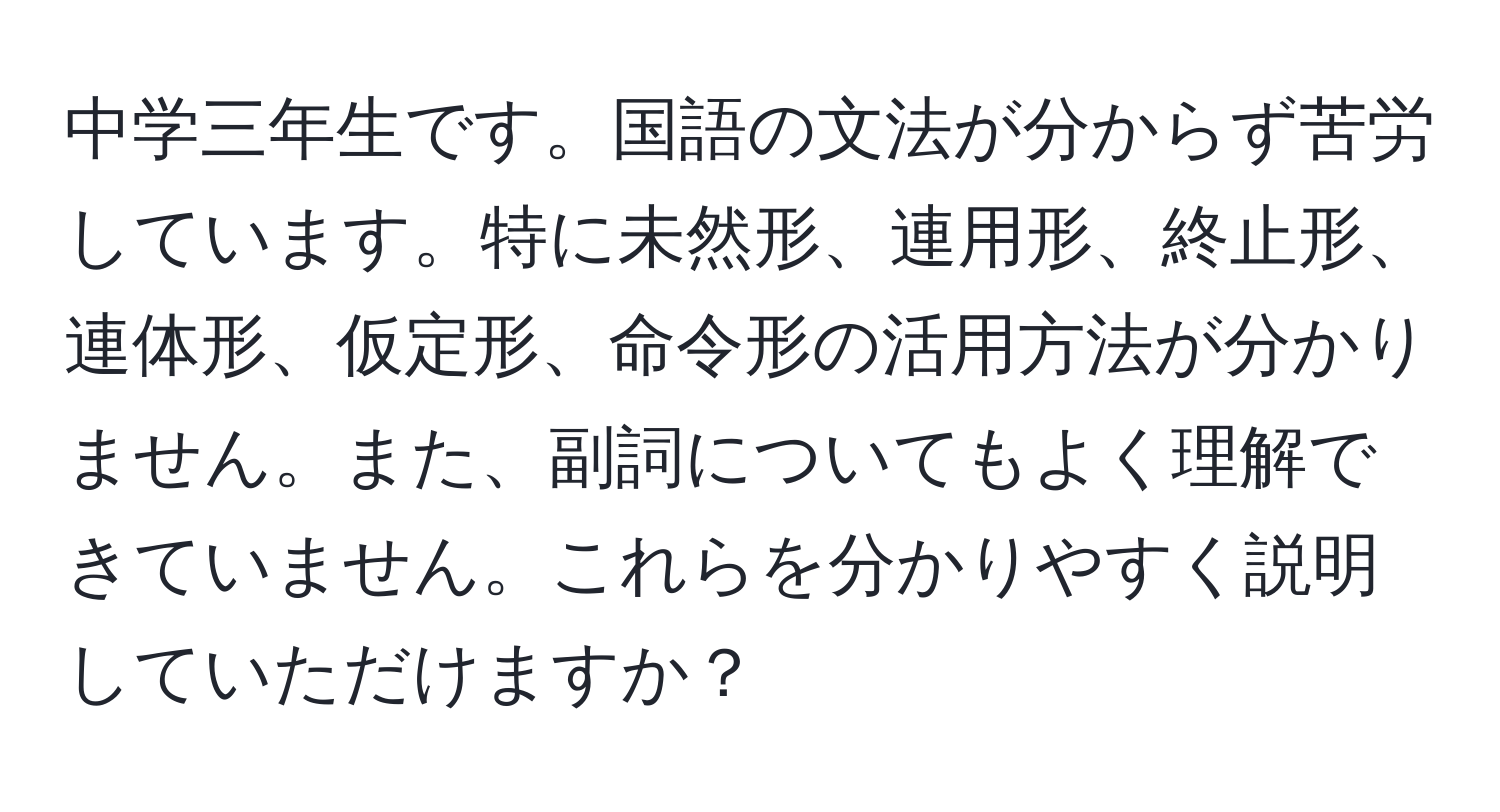 中学三年生です。国語の文法が分からず苦労しています。特に未然形、連用形、終止形、連体形、仮定形、命令形の活用方法が分かりません。また、副詞についてもよく理解できていません。これらを分かりやすく説明していただけますか？