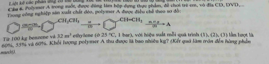 Liệt kê các phần tng có thể đùng xuc tác cnzymề thếo số thứ tự tng dấn 
Cầu 6. Polymer A trong suốt, được dùng làm hộp dựng thực phẩm, để chợi trẻ em, vỏ đĩa CD, DVD,... 
Trong công nghiệp sản xuất chất dẻo, polymer A được điều chế theo sơ đồ:
CH_2CH_3 xt _-CH=CH_2  (x!,t^2,p)/(3) to A
frac CH_2=CH_2(1) (2) 
Từ 100 kg benzene và 32m^3 ethylene (ở 25°C 2, 1 bar), với hiệu suất mỗi quá trình (1), (2), (3) lần lượt là
60%, 55% và 60%. Khối lượng polymer A thu được là bao nhiêu kg? (Kết quả làm tròn đến hàng phần 
mười).