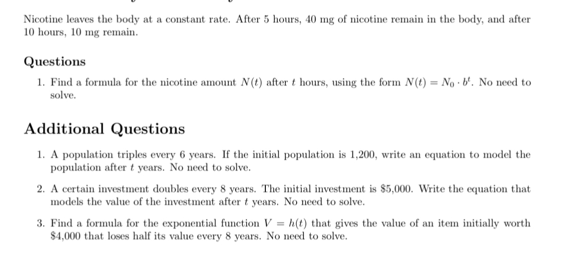 Nicotine leaves the body at a constant rate. After 5 hours, 40 mg of nicotine remain in the body, and after
10 hours, 10 mg remain. 
Questions 
1. Find a formula for the nicotine amount N(t) after t hours, using the form N(t)=N_0· b^t. No need to 
solve. 
Additional Questions 
1. A population triples every 6 years. If the initial population is 1,200, write an equation to model the 
population after t years. No need to solve. 
2. A certain investment doubles every 8 years. The initial investment is $5,000. Write the equation that 
models the value of the investment after t years. No need to solve. 
3. Find a formula for the exponential function V=h(t) that gives the value of an item initially worth
$4,000 that loses half its value every 8 years. No need to solve.