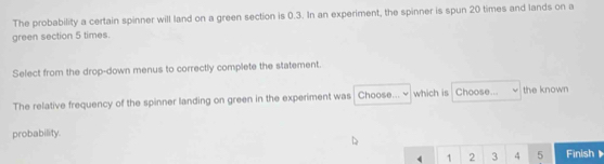 The probability a certain spinner will land on a green section is 0.3. In an experiment, the spinner is spun 20 times and lands on a 
green section 5 times. 
Select from the drop-down menus to correctly complete the statement. 
The relative frequency of the spinner landing on green in the experiment was Choose... which is Choose... the known 
probability.
4 1 2 3 4 5 Finish